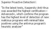 Text Box: Superior Proactive Detection!: 
�In the latest tests, Kaspersky Anti-Virus was awarded the highest certification�Advanced+, which confirms the program has the highest level of detection of new malicious programs with minimal false positives using the antivirus program's heuristic analyzer�
